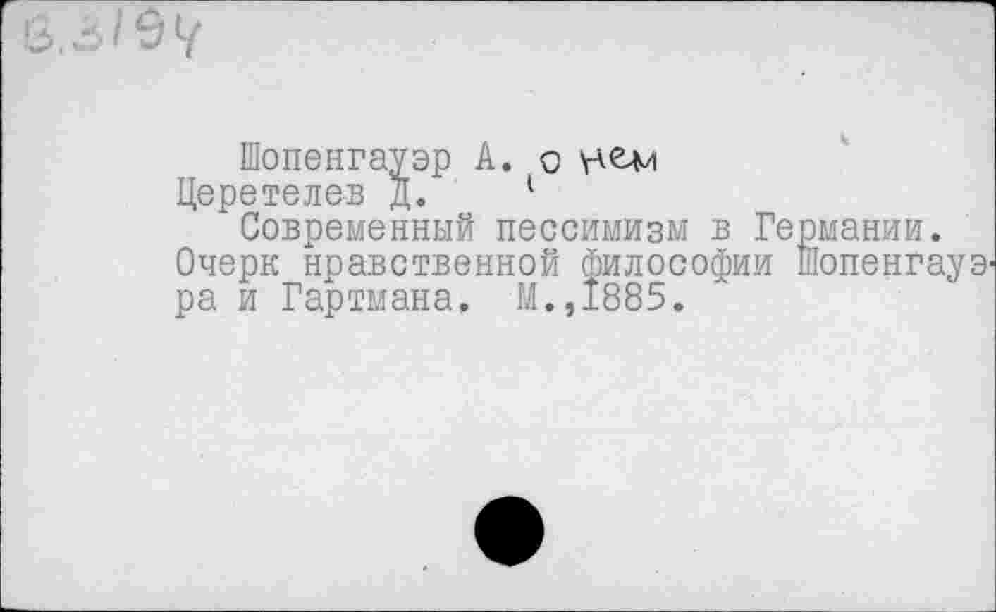 ﻿Шопенгауэр А. о
Церетелев д. 1
Современный пессимизм в Германии.
Очерк нравственной философии Шопенгауэ' ра и Гартмана, М.,1885.